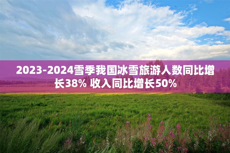 2023-2024雪季我国冰雪旅游人数同比增长38% 收入同比增长50%