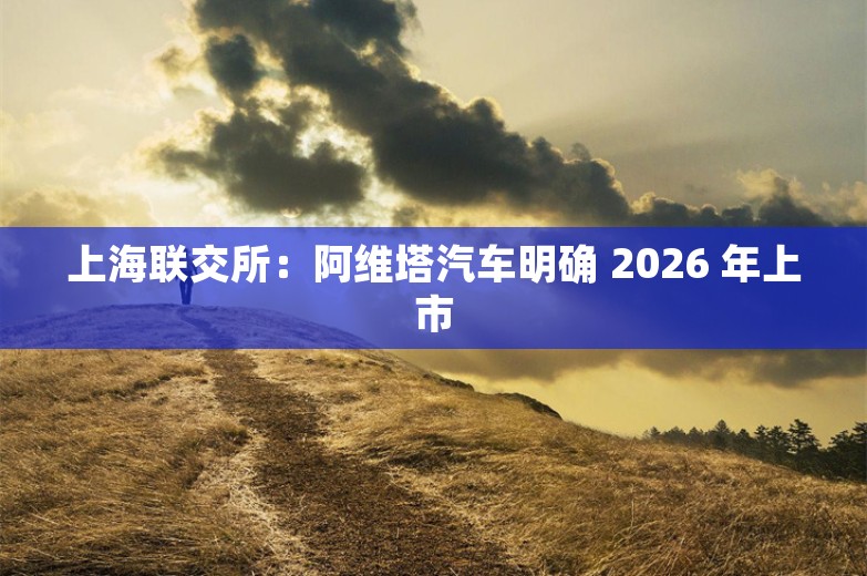 上海联交所：阿维塔汽车明确 2026 年上市