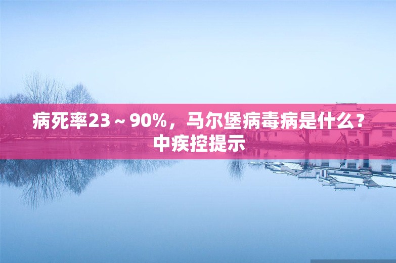 病死率23～90%，马尔堡病毒病是什么？中疾控提示