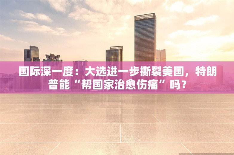 国际深一度：大选进一步撕裂美国，特朗普能“帮国家治愈伤痛”吗？