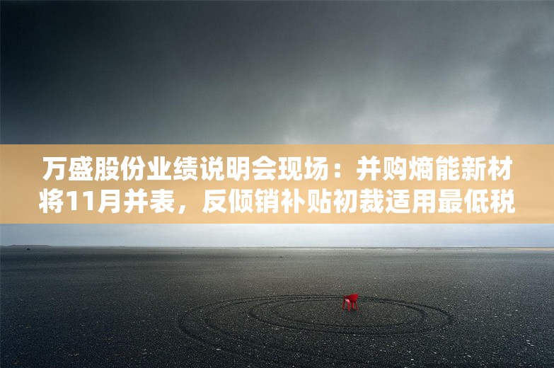 万盛股份业绩说明会现场：并购熵能新材将11月并表，反倾销补贴初裁适用最低税率35.47%