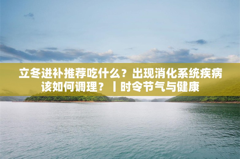 立冬进补推荐吃什么？出现消化系统疾病该如何调理？丨时令节气与健康