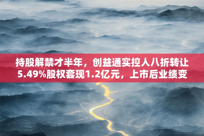 持股解禁才半年，创益通实控人八折转让5.49%股权套现1.2亿元，上市后业绩变脸