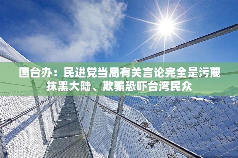 国台办：民进党当局有关言论完全是污蔑抹黑大陆、欺骗恐吓台湾民众