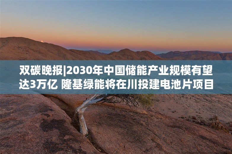 双碳晚报|2030年中国储能产业规模有望达3万亿 隆基绿能将在川投建电池片项目