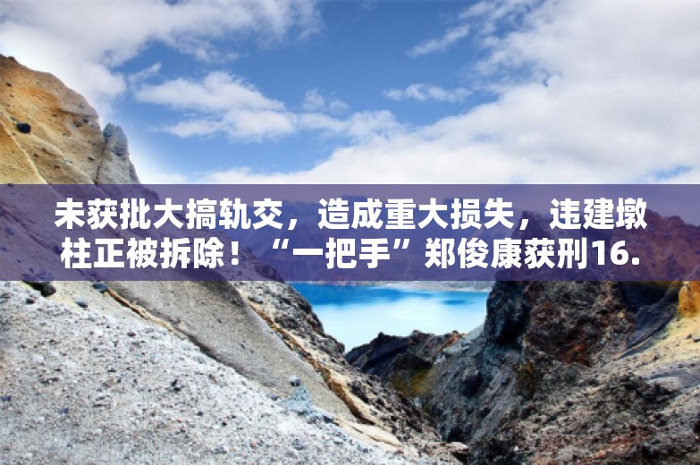 未获批大搞轨交，造成重大损失，违建墩柱正被拆除！“一把手”郑俊康获刑16.5年，还查出受贿5000多万元，当地经济增速排名垫底