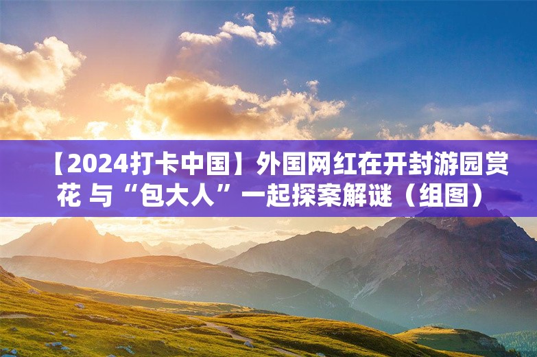 【2024打卡中国】外国网红在开封游园赏花 与“包大人”一起探案解谜（组图）