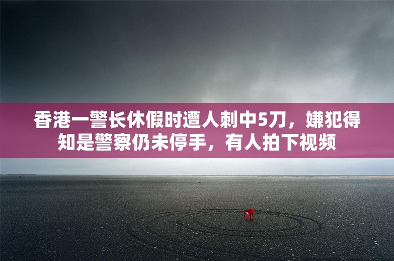 香港一警长休假时遭人刺中5刀，嫌犯得知是警察仍未停手，有人拍下视频