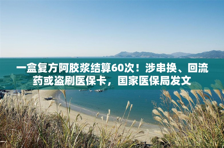 一盒复方阿胶浆结算60次！涉串换、回流药或盗刷医保卡，国家医保局发文