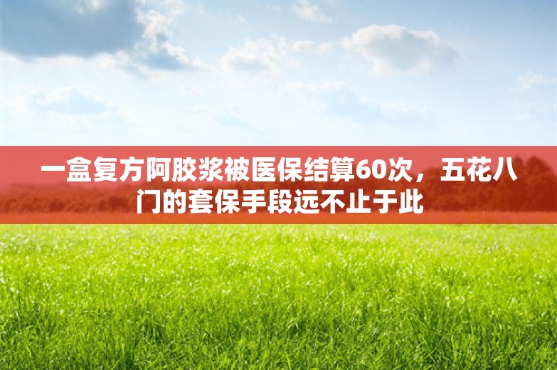 一盒复方阿胶浆被医保结算60次，五花八门的套保手段远不止于此