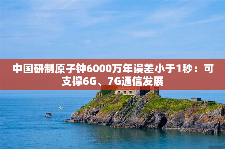 中国研制原子钟6000万年误差小于1秒：可支撑6G、7G通信发展