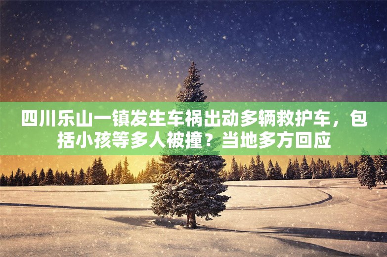 四川乐山一镇发生车祸出动多辆救护车，包括小孩等多人被撞？当地多方回应