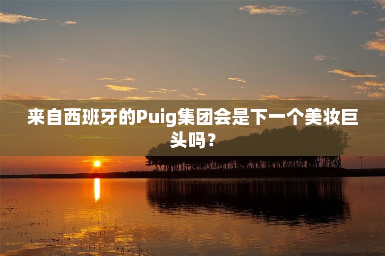 来自西班牙的Puig集团会是下一个美妆巨头吗？