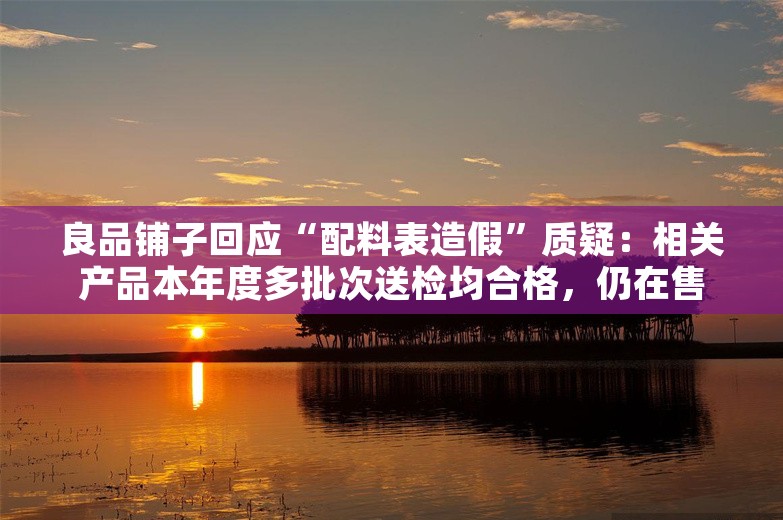 良品铺子回应“配料表造假”质疑：相关产品本年度多批次送检均合格，仍在售