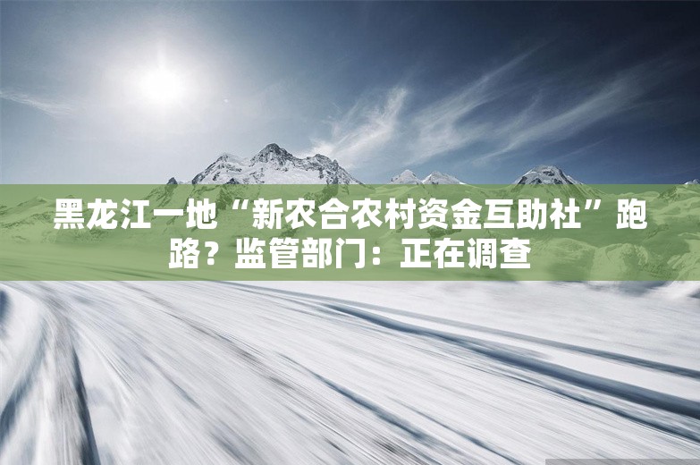 黑龙江一地“新农合农村资金互助社”跑路？监管部门：正在调查