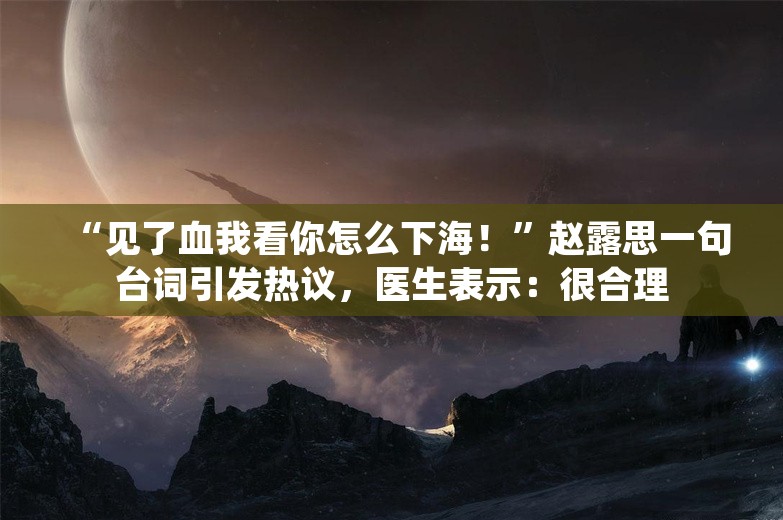 “见了血我看你怎么下海！”赵露思一句台词引发热议，医生表示：很合理