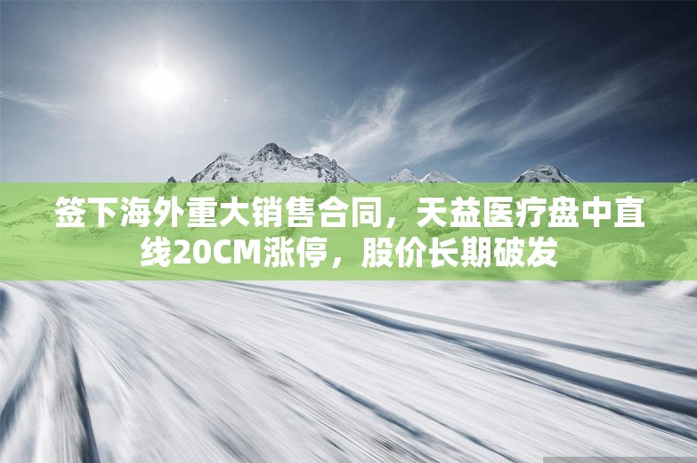 签下海外重大销售合同，天益医疗盘中直线20CM涨停，股价长期破发