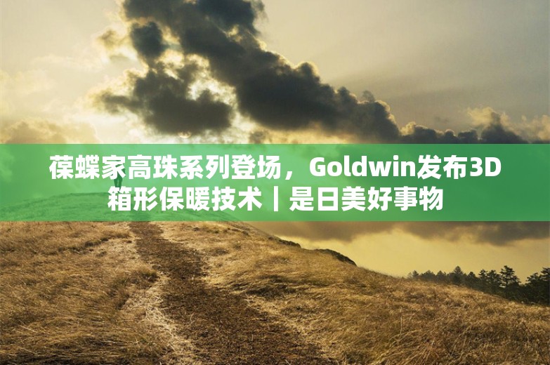 葆蝶家高珠系列登场，Goldwin发布3D箱形保暖技术｜是日美好事物