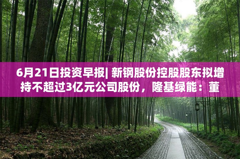 6月21日投资早报| 新钢股份控股股东拟增持不超过3亿元公司股份，隆基绿能：董事长6月20日增持80万股公司股份，ST澄星6月24日起复牌