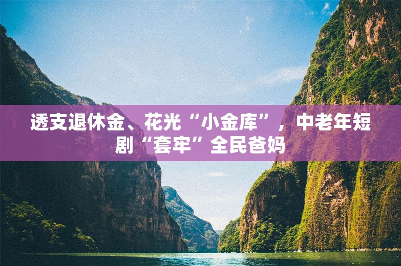 透支退休金、花光“小金库”，中老年短剧“套牢”全民爸妈