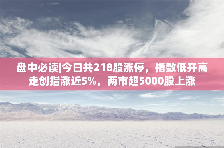 盘中必读|今日共218股涨停，指数低开高走创指涨近5%，两市超5000股上涨