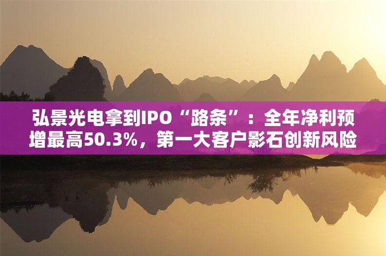 弘景光电拿到IPO“路条”：全年净利预增最高50.3%，第一大客户影石创新风险屡被追问