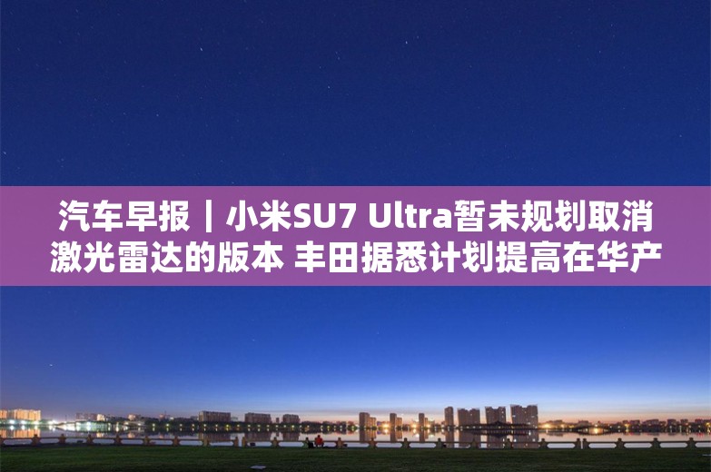 汽车早报｜小米SU7 Ultra暂未规划取消激光雷达的版本 丰田据悉计划提高在华产量