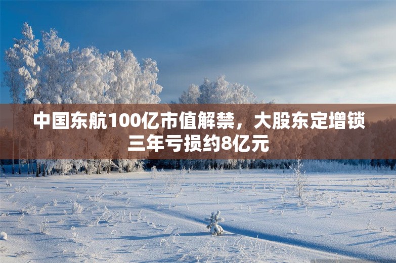 中国东航100亿市值解禁，大股东定增锁三年亏损约8亿元