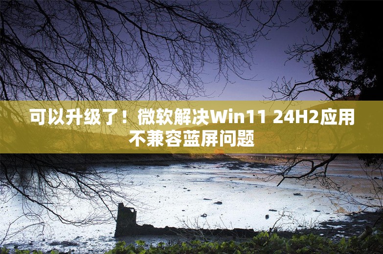 可以升级了！微软解决Win11 24H2应用不兼容蓝屏问题