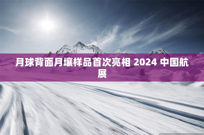 月球背面月壤样品首次亮相 2024 中国航展