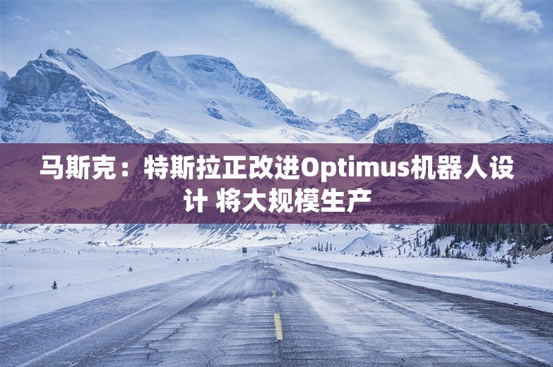 马斯克：特斯拉正改进Optimus机器人设计 将大规模生产