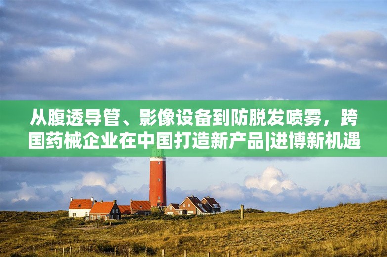 从腹透导管、影像设备到防脱发喷雾，跨国药械企业在中国打造新产品|进博新机遇