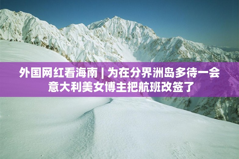 外国网红看海南 | 为在分界洲岛多待一会 意大利美女博主把航班改签了