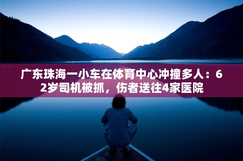 广东珠海一小车在体育中心冲撞多人：62岁司机被抓，伤者送往4家医院