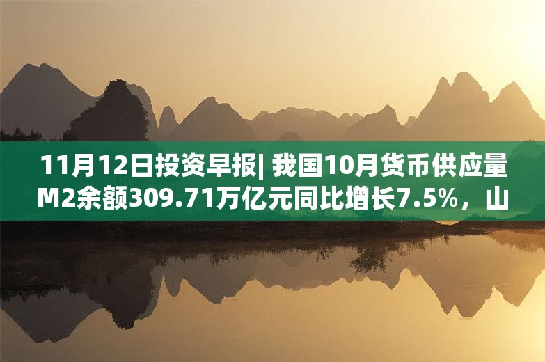 11月12日投资早报| 我国10月货币供应量M2余额309.71万亿元同比增长7.5%，山推股份拟18.41亿元收购山重建机100%股权，华海诚科筹划购买资产事项股票停牌