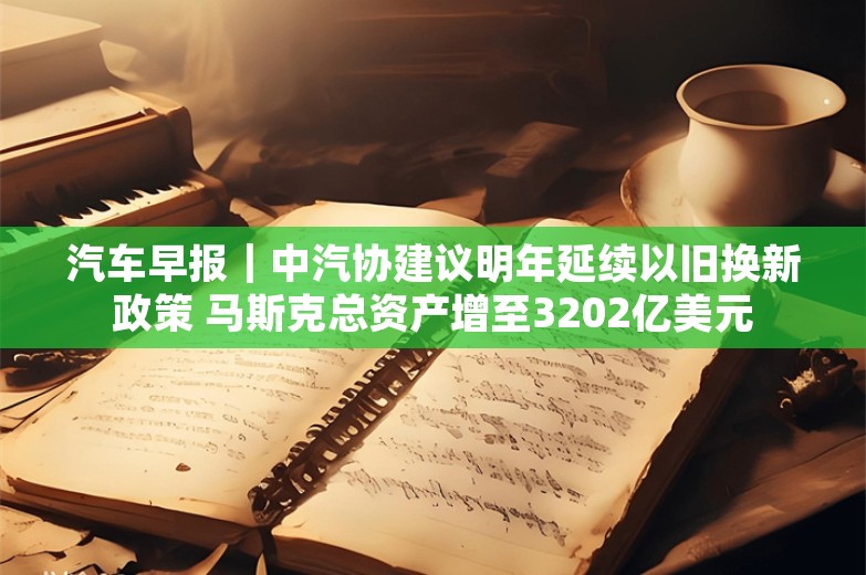 汽车早报｜中汽协建议明年延续以旧换新政策 马斯克总资产增至3202亿美元