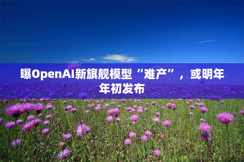 曝OpenAI新旗舰模型“难产”，或明年年初发布