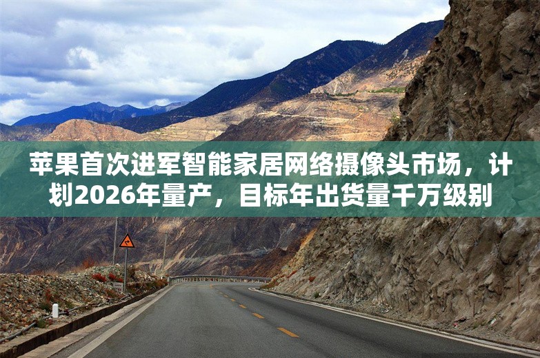 苹果首次进军智能家居网络摄像头市场，计划2026年量产，目标年出货量千万级别