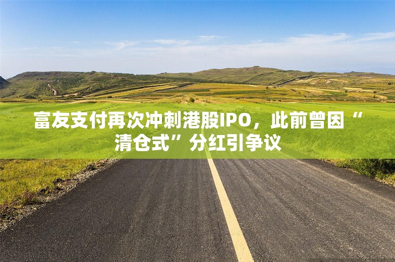 富友支付再次冲刺港股IPO，此前曾因“清仓式”分红引争议