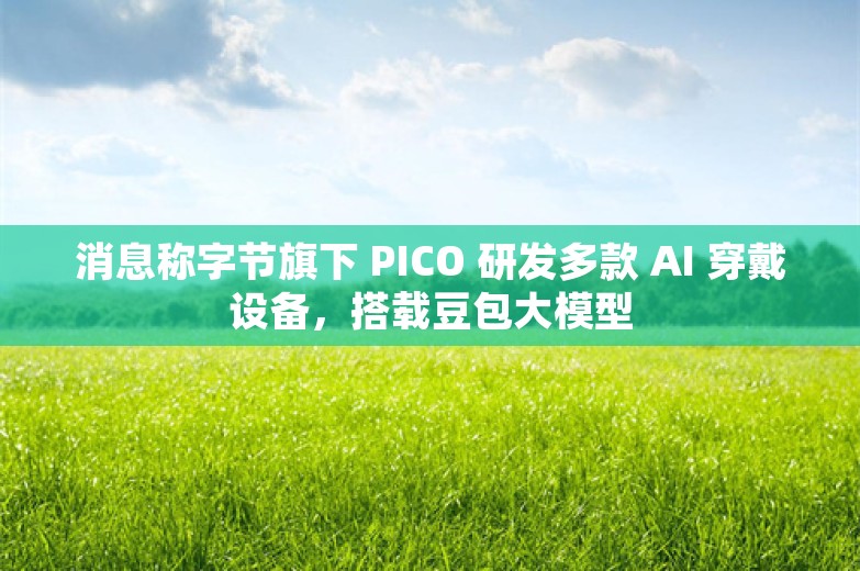 消息称字节旗下 PICO 研发多款 AI 穿戴设备，搭载豆包大模型