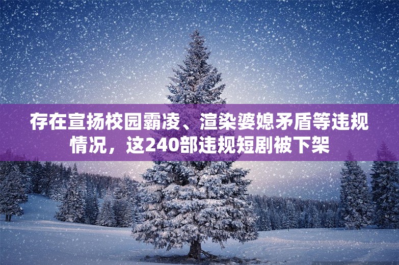 存在宣扬校园霸凌、渲染婆媳矛盾等违规情况，这240部违规短剧被下架