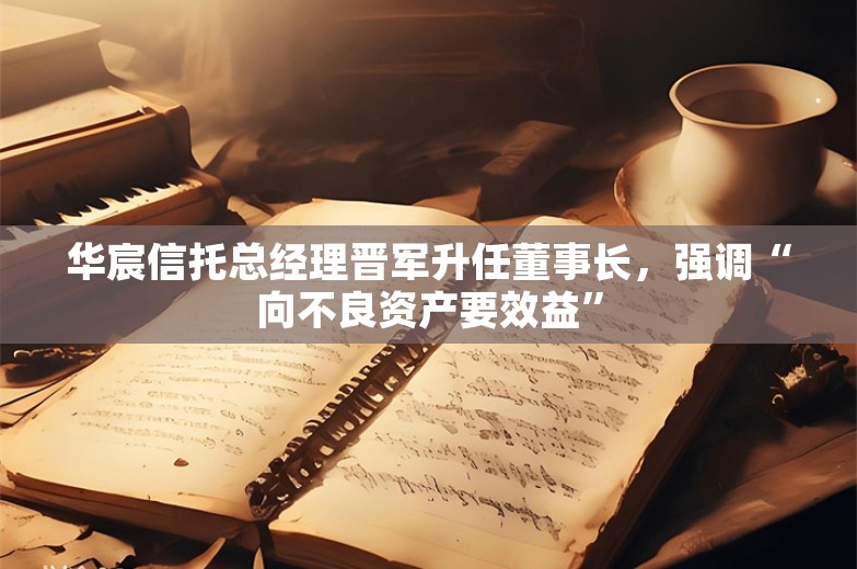 华宸信托总经理晋军升任董事长，强调“向不良资产要效益”