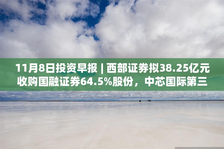 11月8日投资早报 | 西部证券拟38.25亿元收购国融证券64.5%股份，中芯国际第三季度净利润10.6亿同比增长56.4%，今日两只新股申购