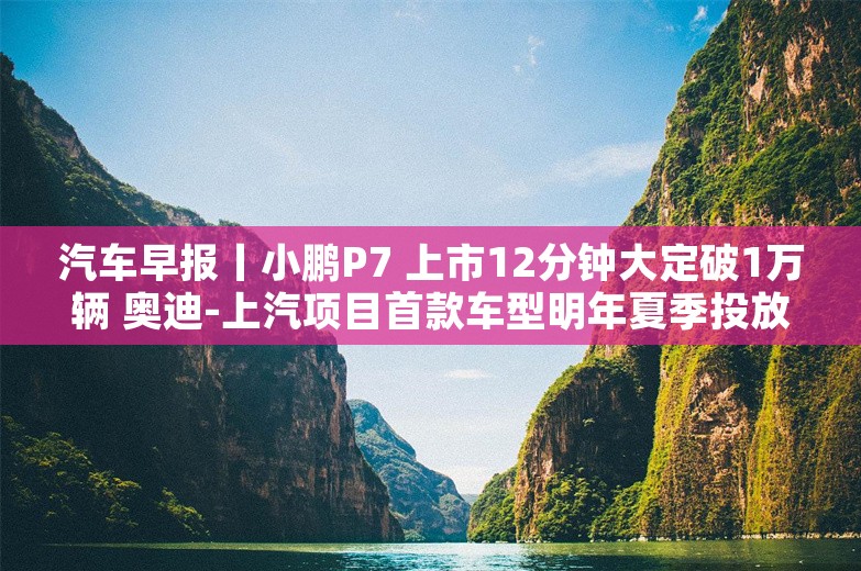 汽车早报丨小鹏P7 上市12分钟大定破1万辆 奥迪-上汽项目首款车型明年夏季投放市场