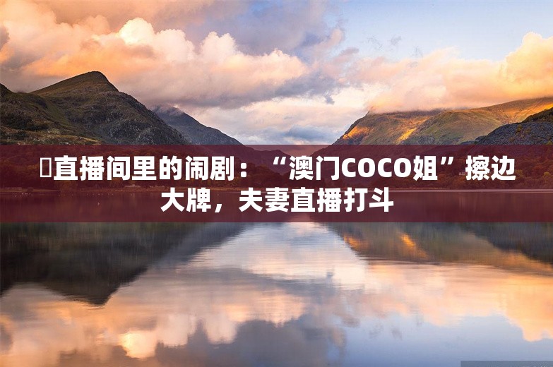 ​直播间里的闹剧：“澳门COCO姐”擦边大牌，夫妻直播打斗