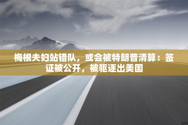 梅根夫妇站错队，或会被特朗普清算：签证被公开，被驱逐出美国