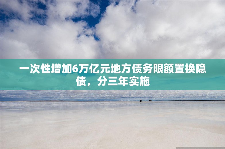 一次性增加6万亿元地方债务限额置换隐债，分三年实施