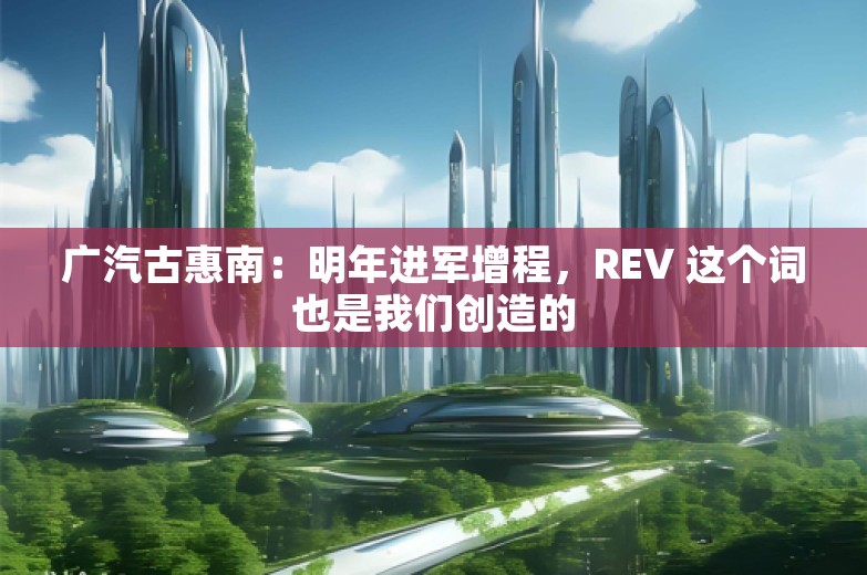 广汽古惠南：明年进军增程，REV 这个词也是我们创造的