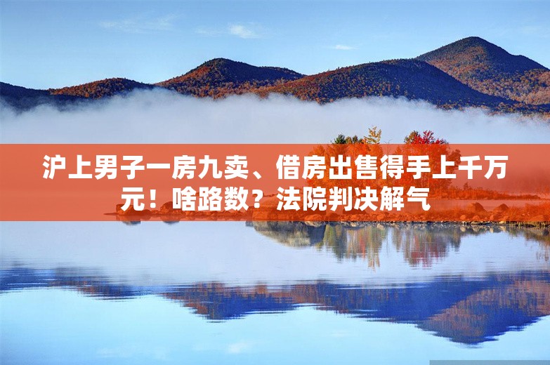 沪上男子一房九卖、借房出售得手上千万元！啥路数？法院判决解气