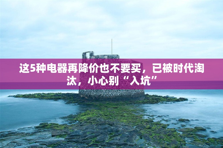 这5种电器再降价也不要买，已被时代淘汰，小心别“入坑”